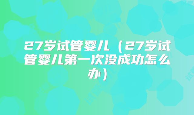 27岁试管婴儿（27岁试管婴儿第一次没成功怎么办）