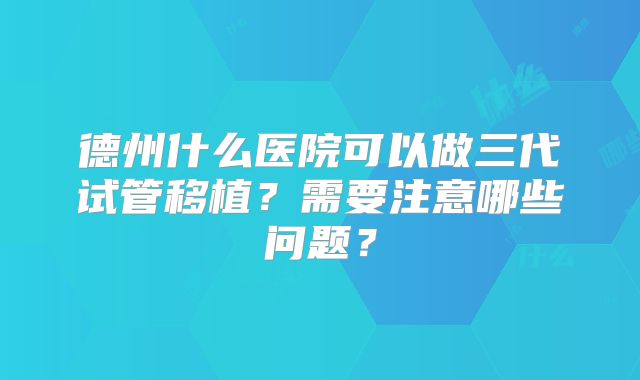 德州什么医院可以做三代试管移植？需要注意哪些问题？