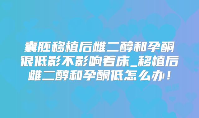 囊胚移植后雌二醇和孕酮很低影不影响着床_移植后雌二醇和孕酮低怎么办！