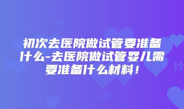 初次去医院做试管要准备什么-去医院做试管婴儿需要准备什么材料!