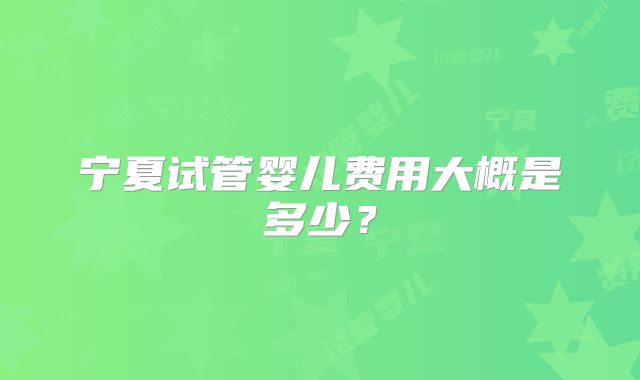 宁夏试管婴儿费用大概是多少?