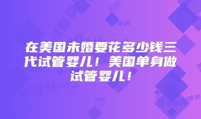 在美国未婚要花多少钱三代试管婴儿！美国单身做试管婴儿！