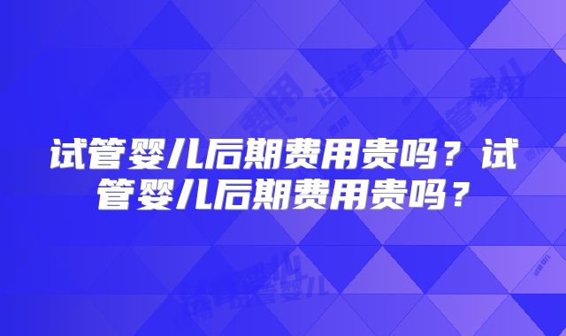 试管婴儿后期费用贵吗？试管婴儿后期费用贵吗？