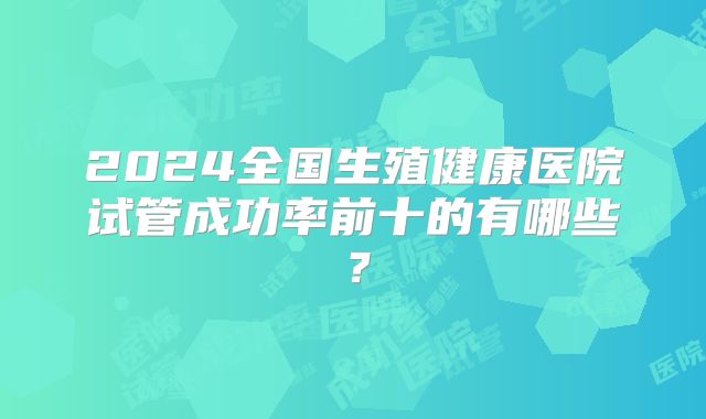 2024全国生殖健康医院试管成功率前十的有哪些?