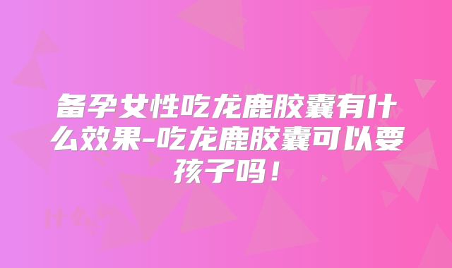 备孕女性吃龙鹿胶囊有什么效果-吃龙鹿胶囊可以要孩子吗！