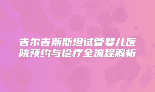 吉尔吉斯斯坦试管婴儿医院预约与诊疗全流程解析