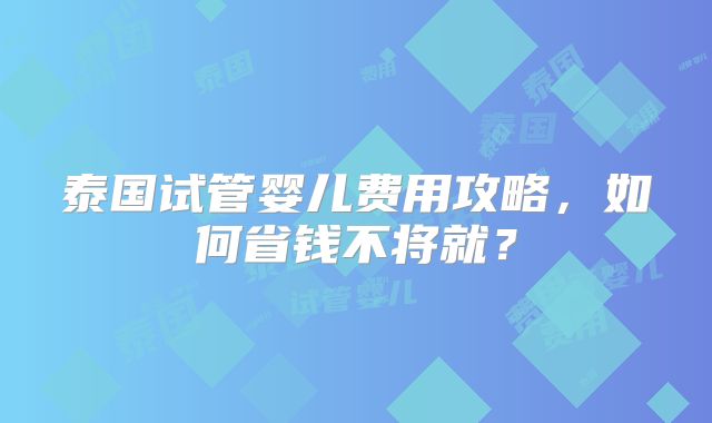 泰国试管婴儿费用攻略，如何省钱不将就？