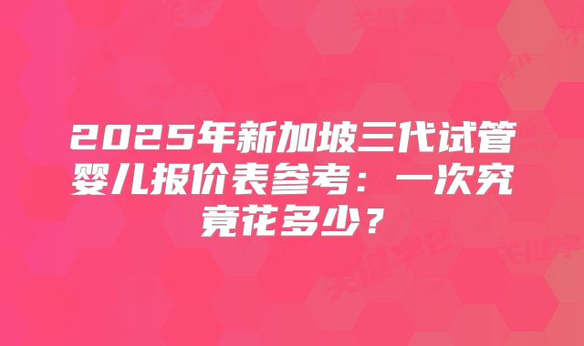 2025年新加坡三代试管婴儿报价表参考:一次究竟花多少?