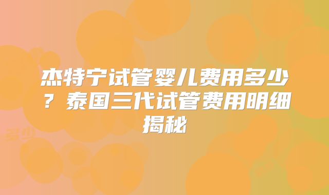 杰特宁试管婴儿费用多少?泰国三代试管费用明细揭秘