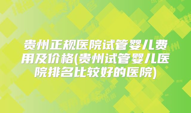 贵州正规医院试管婴儿费用及价格(贵州试管婴儿医院排名比较好的医院)