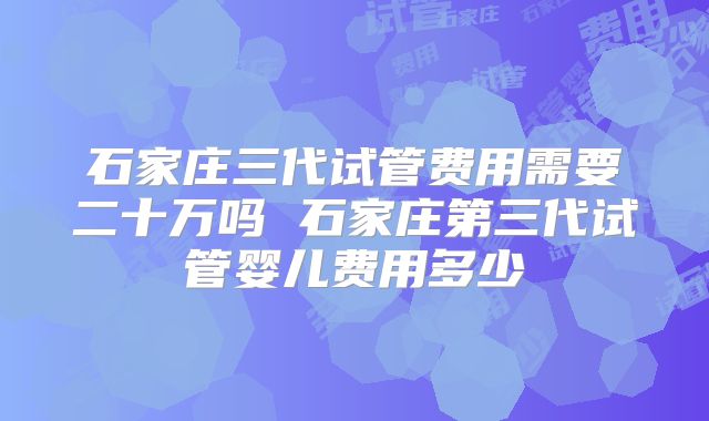 石家庄三代试管费用需要二十万吗 石家庄第三代试管婴儿费用多少
