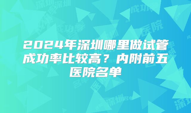 2024年深圳哪里做试管成功率比较高？内附前五医院名单