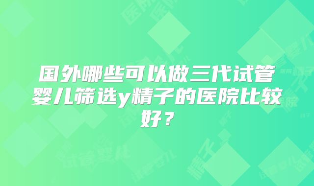 国外哪些可以做三代试管婴儿筛选y精子的医院比较好？