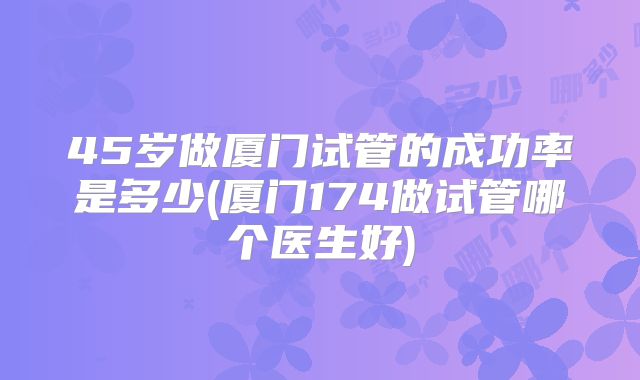 45岁做厦门试管的成功率是多少(厦门174做试管哪个医生好)