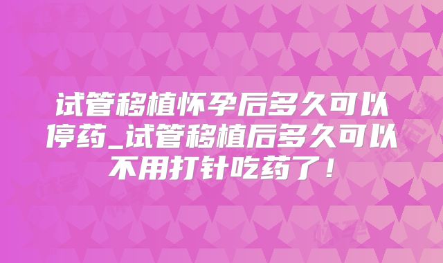 试管移植怀孕后多久可以停药_试管移植后多久可以不用打针吃药了！