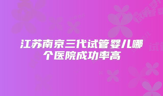 江苏南京三代试管婴儿哪个医院成功率高
