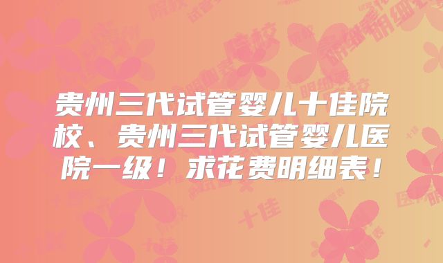 贵州三代试管婴儿十佳院校、贵州三代试管婴儿医院一级！求花费明细表！