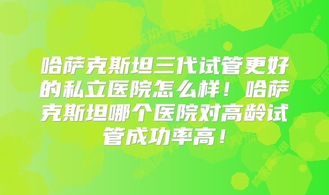 哈萨克斯坦三代试管更好的私立医院怎么样！哈萨克斯坦哪个医院对高龄试管成功率高！