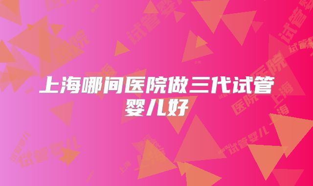 上海哪间医院做三代试管婴儿好