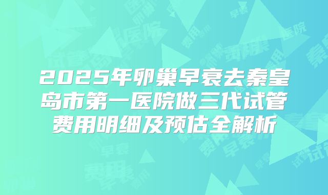 2025年卵巢早衰去秦皇岛市第一医院做三代试管费用明细及预估全解析