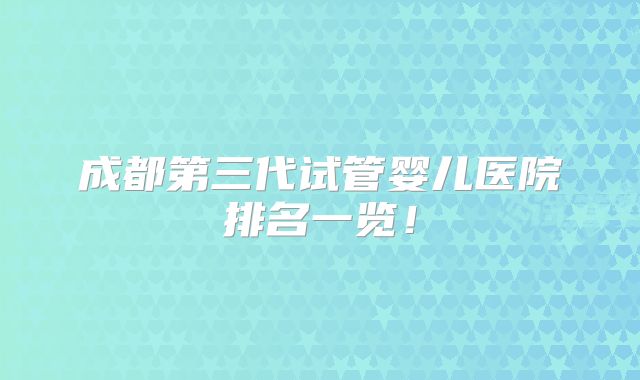 成都第三代试管婴儿医院排名一览！
