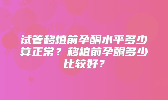 试管移植前孕酮水平多少算正常?移植前孕酮多少比较好?