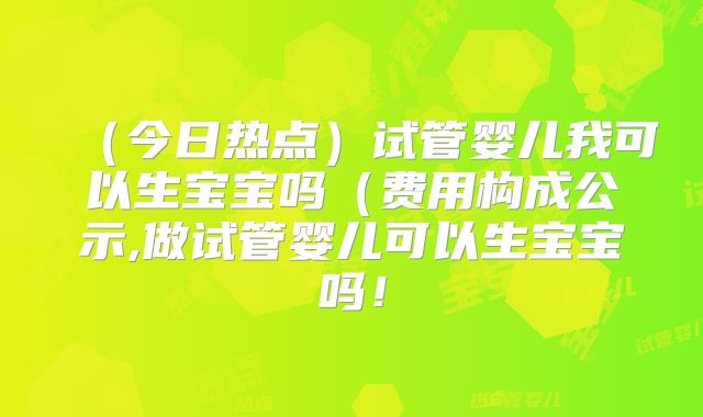 （今日热点）试管婴儿我可以生宝宝吗（费用构成公示,做试管婴儿可以生宝宝吗！