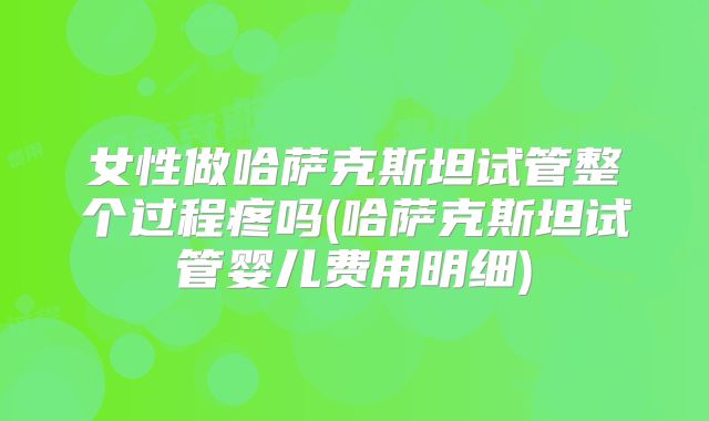 女性做哈萨克斯坦试管整个过程疼吗(哈萨克斯坦试管婴儿费用明细)