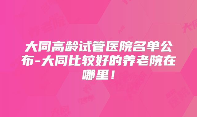 大同高龄试管医院名单公布-大同比较好的养老院在哪里!