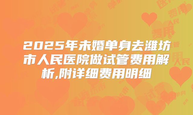 2025年未婚单身去潍坊市人民医院做试管费用解析,附详细费用明细