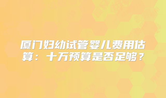 厦门妇幼试管婴儿费用估算:十万预算是否足够?