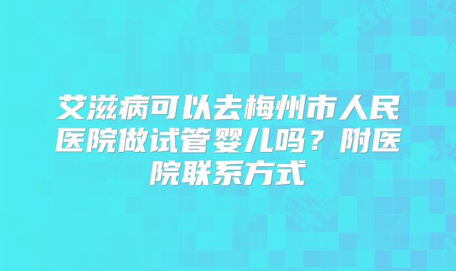 艾滋病可以去梅州市人民医院做试管婴儿吗?附医院联系方式