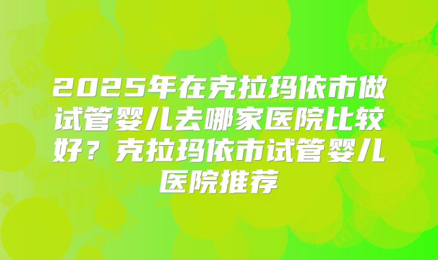 2025年在克拉玛依市做试管婴儿去哪家医院比较好？克拉玛依市试管婴儿医院推荐