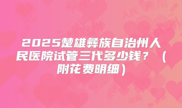 2025楚雄彝族自治州人民医院试管三代多少钱？（附花费明细）