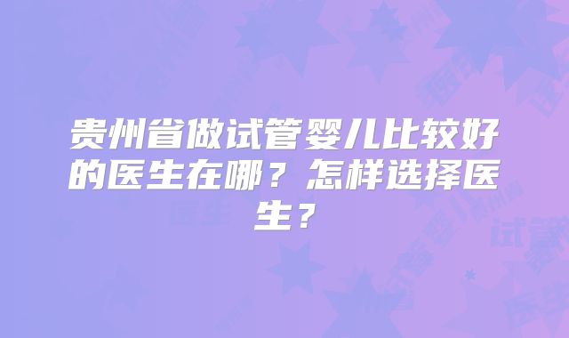 贵州省做试管婴儿比较好的医生在哪？怎样选择医生？