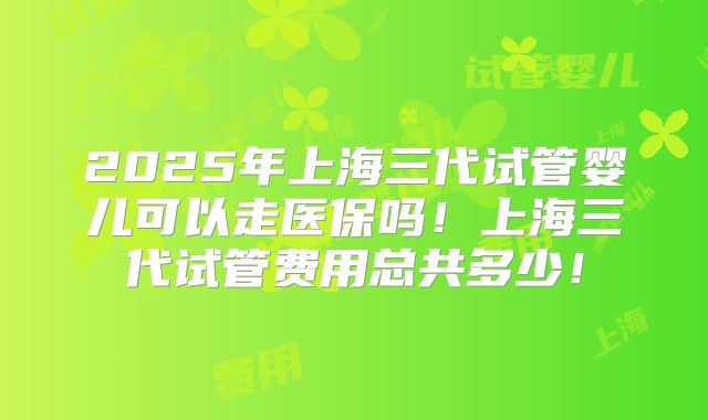 2025年上海三代试管婴儿可以走医保吗!上海三代试管费用总共多少!