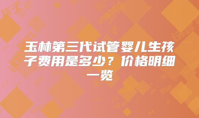玉林第三代试管婴儿生孩子费用是多少？价格明细一览