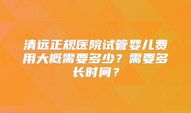 清远正规医院试管婴儿费用大概需要多少？需要多长时间？