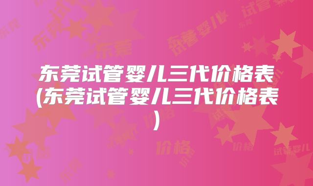 东莞试管婴儿三代价格表(东莞试管婴儿三代价格表)