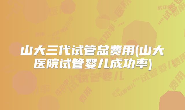 山大三代试管总费用(山大医院试管婴儿成功率)