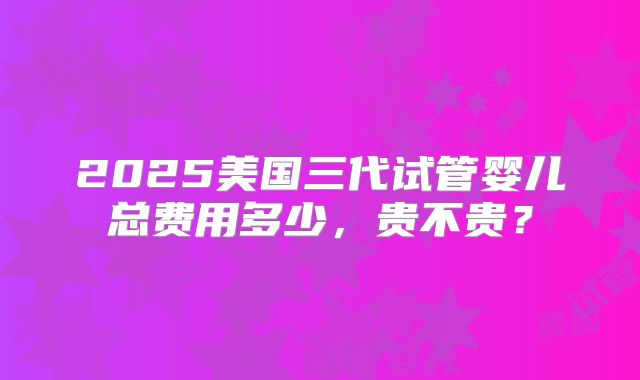 2025美国三代试管婴儿总费用多少，贵不贵？