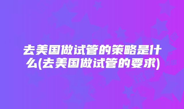 去美国做试管的策略是什么(去美国做试管的要求)