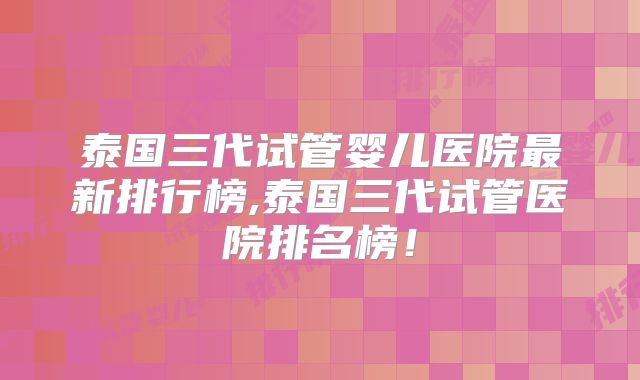 泰国三代试管婴儿医院最新排行榜,泰国三代试管医院排名榜！