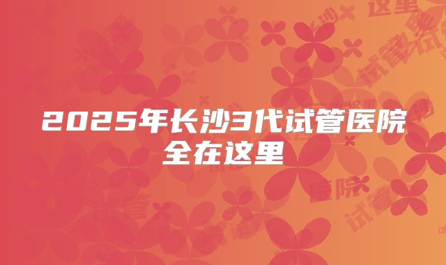 2025年长沙3代试管医院全在这里