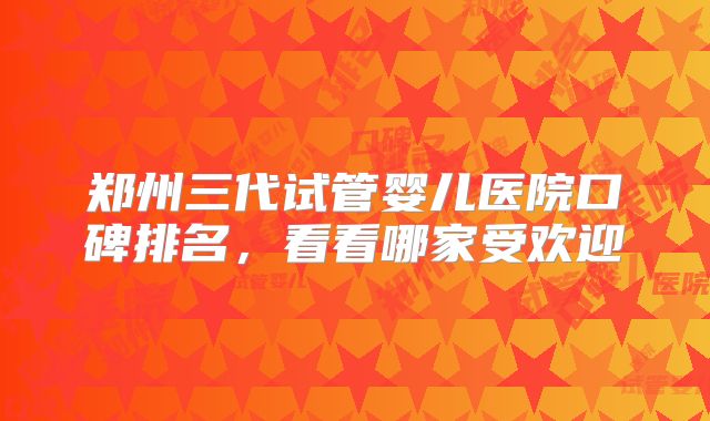 郑州三代试管婴儿医院口碑排名，看看哪家受欢迎