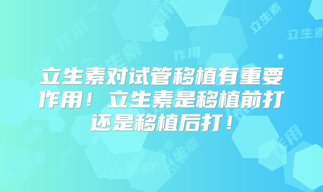 立生素对试管移植有重要作用！立生素是移植前打还是移植后打！