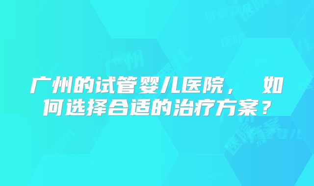 广州的试管婴儿医院， 如何选择合适的治疗方案？