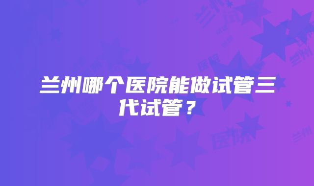 兰州哪个医院能做试管三代试管？