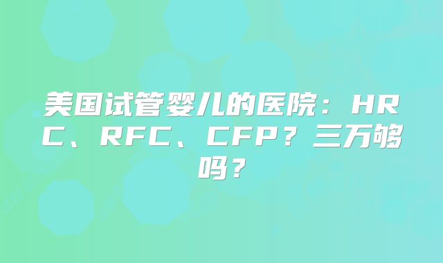 美国试管婴儿的医院：HRC、RFC、CFP？三万够吗？