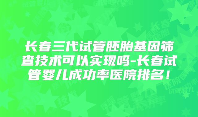 长春三代试管胚胎基因筛查技术可以实现吗-长春试管婴儿成功率医院排名！